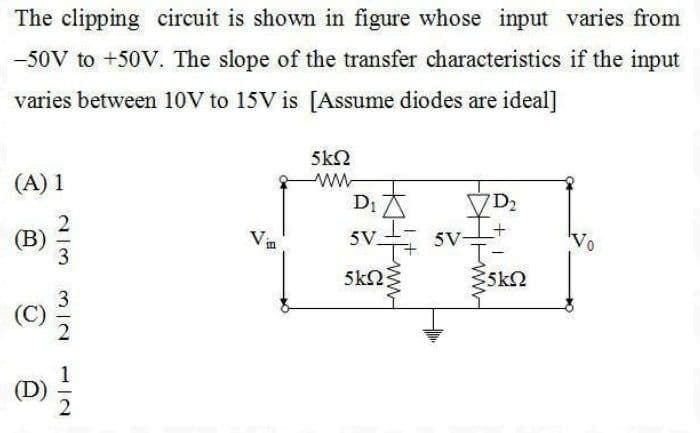 The clipping circuit is shown in figure whose input varies from
-50V to +50V. The slope of the transfer characteristics if the input
varies between 10V to 15V is [Assume diodes are ideal]
5kN
(A) 1
D1
D2
+,
(В)
5V
T-
Vin
5V.
5kN
5k2
(D)
ww-
2/3
