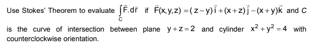 Use Stokes' Theorem to evaluate [F.dr if F(x,y,z) =(z-y)i +(x+z)]-(x+y)k and C
is the curve of intersection between plane y+z=2 and cylinder x2 + y2 = 4 with
counterclockwise orientation.
