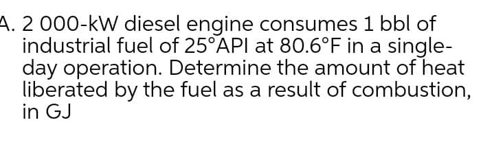 A. 2 000-kW diesel engine consumes 1 bbl of
industrial fuel of 25°API at 80.6°F in a single-
day operation. Determine the amount of heat
liberated by the fuel as a result of combustion,
in GJ
