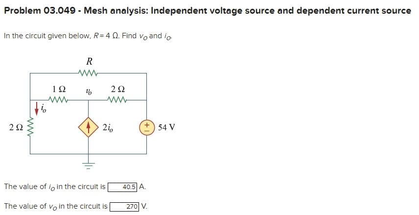 Problem 03.049 Mesh analysis: Independent voltage source and dependent current source
In the circuit given below, R= 4 Q. Find vo and io
R
12
2i0
+) 54 V
The value of io in the circuit is
40.5 A.
The value of vo in the circuit is
270 V.
ww
