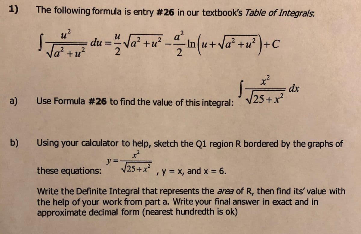 1)
The following formula is entry #26 in our textbook's Table of Integrals.
u?
2
и
du
2
Va? +u?
In (u+Va* +u° }+C
2
%3D
Va² +u²
x²
dx
a)
Use Formula #26 to find the value of this integral:
V25+x?
b)
Using your calculator to help, sketch the Q1 region R bordered by the graphs of
y =
V25+ x?
these equations:
,y = x, and x = 6.
Write the Definite Integral that represents the area of R, then find its' value with
the help of your work from part a. Write your final answer in exact and in
approximate decimal form (nearest hundredth is ok)
