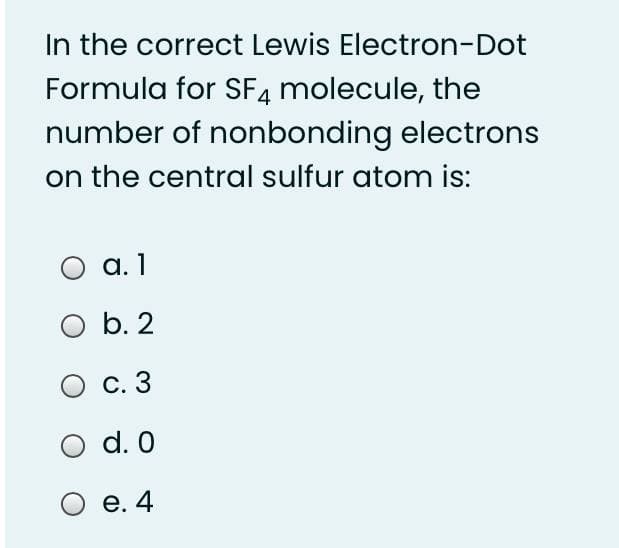 In the correct Lewis Electron-Dot
Formula for SF4 molecule, the
number of nonbonding electrons
on the central sulfur atom is:
O a. 1
O b. 2
С. 3
d. 0
O e. 4
