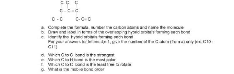 сс с
C-C= C
C-C C- C C
a. Complete the formula, number the carbon atoms and name the molecule
b. Draw and label in terms of the overlapping hybrid orbitals forming each bond
c. Identify the hybrid orbitals forming each bond
For your answers for letters d,e,f, give the number of the C atom (from a) only (ex. C10 -
C11)
d. Which C to C bond is the strongest
e. Which C to H bond is the most polar
f. Which C to C bond is the least free to rotate
g. What is the mobile bond order
