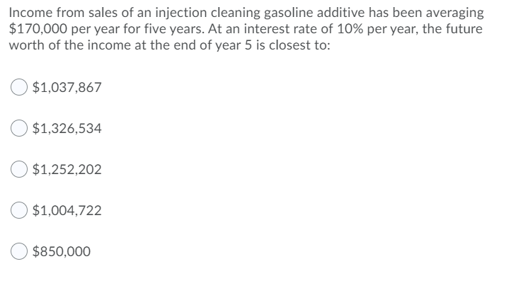 Income from sales of an injection cleaning gasoline additive has been averaging
$170,000 per year for five years. At an interest rate of 10% per year, the future
worth of the income at the end of year 5 is closest to:
$1,037,867
$1,326,534
$1,252,202
$1,004,722
$850,000
