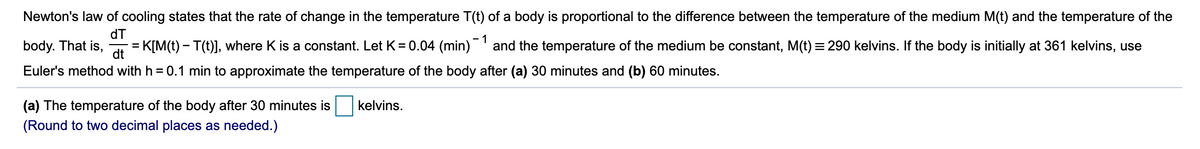 Newton's law of cooling states that the rate of change in the temperature T(t) of a body is proportional to the difference between the temperature of the medium M(t) and the temperature of the
dT
- 1
body. That is,
= K[M(t) – T(t)], where K is a constant. Let K= 0.04 (min)' and the temperature of the medium be constant, M(t) = 290 kelvins. If the body is initially at 361 kelvins, use
dt
Euler's method with h = 0.1 min to approximate the temperature of the body after (a) 30 minutes and (b) 60 minutes.
(a) The temperature of the body after 30 minutes is
kelvins.
(Round to two decimal places as needed.)
