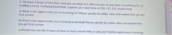 2. You have 3 hours of free time. And you can think of 3 different uses of your time: 1) watching TV, 2)
reading a novel, 3) playing basketball. Suppose you value them at $30, $25, $35, respectively.
a) What is the opportunity cost of watching TV? Please specify the dollar value and explain how you get
that answer.
b) What is the opportunity cost of playing basketball? Please specify the dollar value and explain how
you get that answer.
c) Should you use the 3 hours of time to read a novel? Why or why not? Briefly explain your reasoning.
