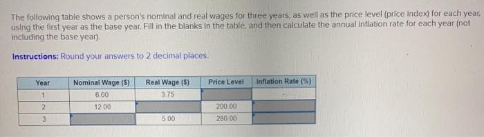 The following table shows a person's nominal and real wages for three years, as well as the price level (price index) for each year,
using the first year as the base year. Fill in the blanks in the table, and then calculate the annual Inflation rate for each year (not
including the base year).
Instructions: Round your answers to 2 decimal places.
Year
Nominal Wage ($)
Real Wage ($)
Price Level
Inflation Rate (%)
6.00
3.75
12.00
200.00
3.
5.00
280 00
