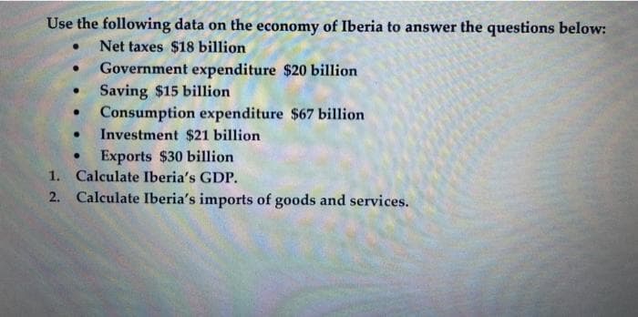 Use the following data on the economy of Iberia to answer the questions below:
Net taxes $18 billion
Government expenditure $20 billion
Saving $15 billion
Consumption expenditure $67 billion
Investment $21 billion
Exports $30 billion
1. Calculate Iberia's GDP.
2. Calculate Iberia's imports of goods and services.
