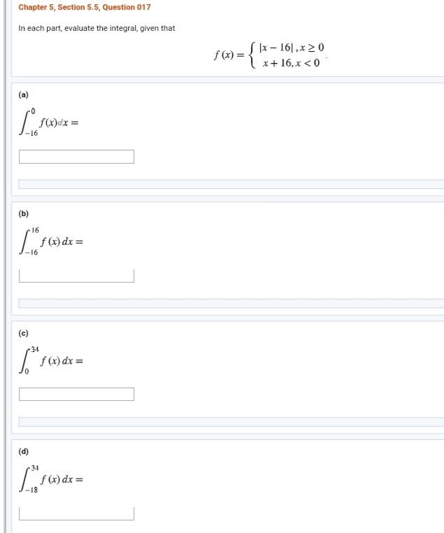 Chapter 5, Section 5.5, Question 017
In each part, evaluate the integral, given that
S lx – 16|,x 20
={"s+16,x < 0
f (x) =
(a)
f(x)dx =
(b)
16
f (x) dx =
-16
(c)
•34
f (x) dx =
(d)
34
f (x) dx =
