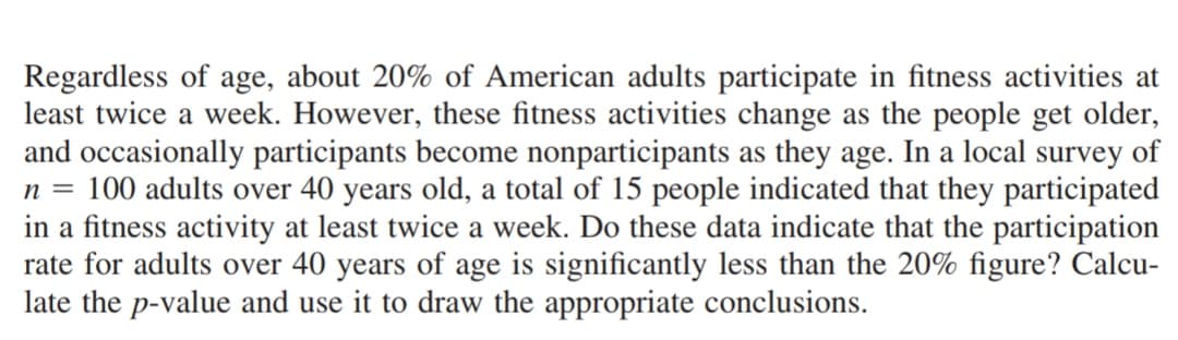 Regardless of age, about 20% of American adults participate in fitness activities at
least twice a week. However, these fitness activities change as the people get older,
and occasionally participants become nonparticipants as they age. In a local survey of
n = 100 adults over 40 years old, a total of 15 people indicated that they participated
in a fitness activity at least twice a week. Do these data indicate that the participation
rate for adults over 40 years of age is significantly less than the 20% figure? Calcu-
late the p-value and use it to draw the appropriate conclusions.