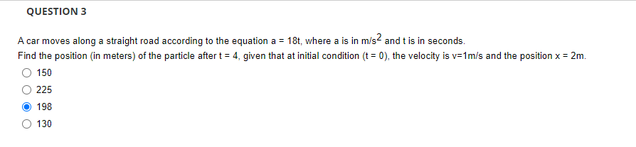 QUESTION 3
A car moves along a straight road according to the equation a = 18t, where a is in m/s² and t is in seconds.
Find the position (in meters) of the particle after t = 4, given that at initial condition (t = 0), the velocity is v=1m/s and the position x = 2m.
150
225
198
130