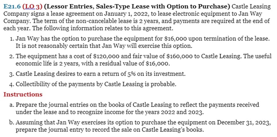 E21.6 (LO 3) (Lessor Entries, Sales-Type Lease with Option to Purchase) Castle Leasing
Company signs a lease agreement on January 1, 2022, to lease electronic equipment to Jan Way
Company. The term of the non-cancelable lease is 2 years, and payments are required at the end of
each year. The following information relates to this agreement.
1. Jan Way has the option to purchase the equipment for $16,000 upon termination of the lease.
It is not reasonably certain that Jan Way will exercise this option.
2. The equipment has a cost of $120,000 and fair value of $160,o00 to Castle Leasing. The useful
economic life is 2 years, with a residual value of $16,000.
3. Castle Leasing desires to earn a return of 5% on its investment.
4. Collectibility of the payments by Castle Leasing is probable.
Instructions
a. Prepare the journal entries on the books of Castle Leasing to reflect the payments received
under the lease and to recognize income for the years 2022 and 2023.
b. Assuming that Jan Way exercises its option to purchase the equipment on December 31, 2023,
prepare the journal entry to record the sale on Castle Leasing's books.
