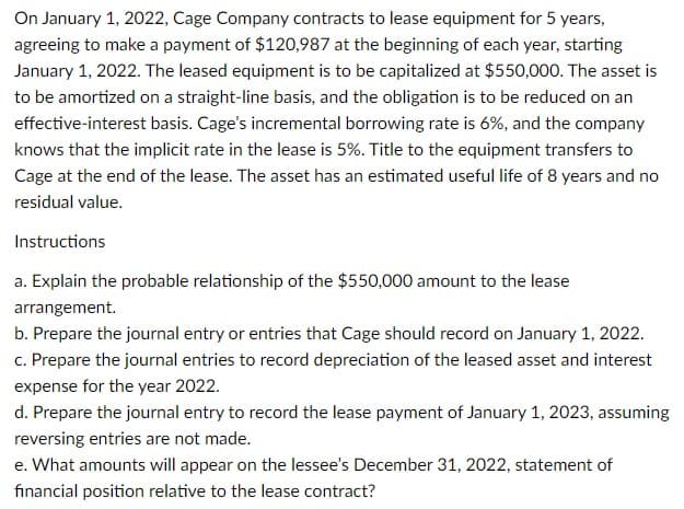 On January 1, 2022, Cage Company contracts to lease equipment for 5 years,
agreeing to make a payment of $120,987 at the beginning of each year, starting
January 1, 2022. The leased equipment is to be capitalized at $550,000. The asset is
to be amortized on a straight-line basis, and the obligation is to be reduced on an
effective-interest basis. Cage's incremental borrowing rate is 6%, and the company
knows that the implicit rate in the lease is 5%. Title to the equipment transfers to
Cage at the end of the lease. The asset has an estimated useful life of 8 years and no
residual value.
Instructions
a. Explain the probable relationship of the $550,000 amount to the lease
arrangement.
b. Prepare the journal entry or entries that Cage should record on January 1, 2022.
c. Prepare the journal entries to record depreciation of the leased asset and interest
expense for the year 2022.
d. Prepare the journal entry to record the lease payment of January 1, 2023, assuming
reversing entries are not made.
e. What amounts will appear on the lessee's December 31, 2022, statement of
financial position relative to the lease contract?
