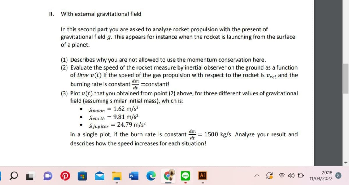 I.
With external gravitational field
In this second part you are asked to analyze rocket propulsion with the present of
gravitational field g. This appears for instance when the rocket is launching from the surface
of a planet.
(1) Describes why you are not allowed to use the momentum conservation here.
(2) Evaluate the speed of the rocket measure by inertial observer on the ground as a function
of time v(t) if the speed of the gas propulsion with respect to the rocket is vret and the
burning rate is constant constant!
dm
dt
(3) Plot v(t) that you obtained from point (2) above, for three different values of gravitational
field (assuming similar initial mass), which is:
Imoon = 1.62 m/s?
• Gearth = 9.81 m/s?
Ijupiter = 24.79 m/s?
in a single plot, if the burn
dm
ate is constant
= 1500 kg/s. Analyze your result and
dt
describes how the speed increases for each situation!
20:18
Ai
11/03/2022
