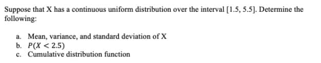 Suppose that X has a continuous uniform distribution over the interval [1.5, 5.5]. Determine the
following:
a. Mean, variance, and standard deviation of X
b. Р(X < 2.5)
c. Cumulative distribution function
