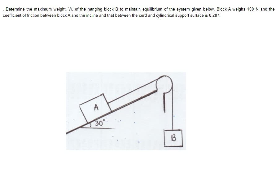 Determine the maximum weight, W, of the hanging block B to maintain equilibrium of the system given below. Block A weighs 100 N and the
coefficient of friction between block A and the incline and that between the cord and cylindrical support surface is 0.287.
A
30°
