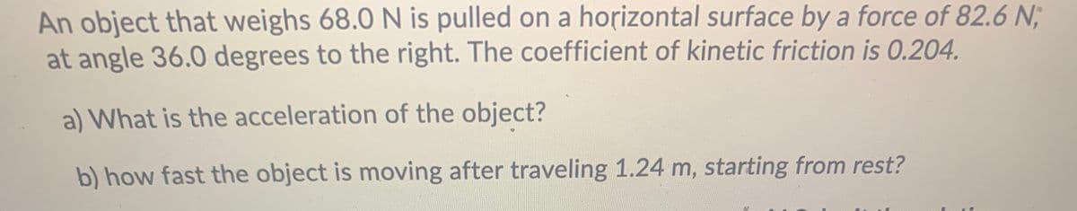 An object that weighs 68.0 N is pulled on a horizontal surface by a force of 82.6 N;
at angle 36.0 degrees to the right. The coefficient of kinetic friction is 0.204.
a) What is the acceleration of the object?
b) how fast the object is moving after traveling 1.24 m, starting from rest?
