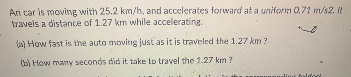 An car is moving with 25.2 km/h, and accelerates forward at a uniform 0.71 m/s2. It
travels a distance of 1.27 km while accelerating.
(a) How fast is the auto moving just as it is traveled the 1.27 km?
(b) How many seconds did it take to travel the 1.27 km ?
nding folder!
arl
rro
