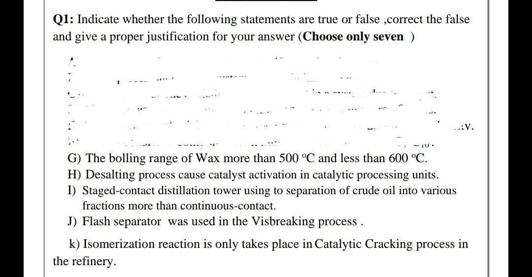 Q1: Indicate whether the following statements are true or false ,correct the false
and give a proper justification for your answer (Choose only seven )
-:V.
G) The bolling range of Wax more than 500 °C and less than 600 °C.
H) Desalting process cause catalyst activation in catalytic processing units.
I) Staged-contact distillation tower using to separation of crude oil into various
fractions more than continuous-contact.
J) Flash separator was used in the Visbreaking process.
k) Isomerization reaction is only takes place in Catalytic Cracking process in
the refinery.
