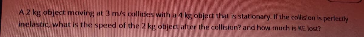 A2 kg object moving at 3 m/s collides with a 4 kg object that is stationary. If the collision is perfectly
inelastic, what is the speed of the 2 kg object after the collision? and how much is KE lost?
