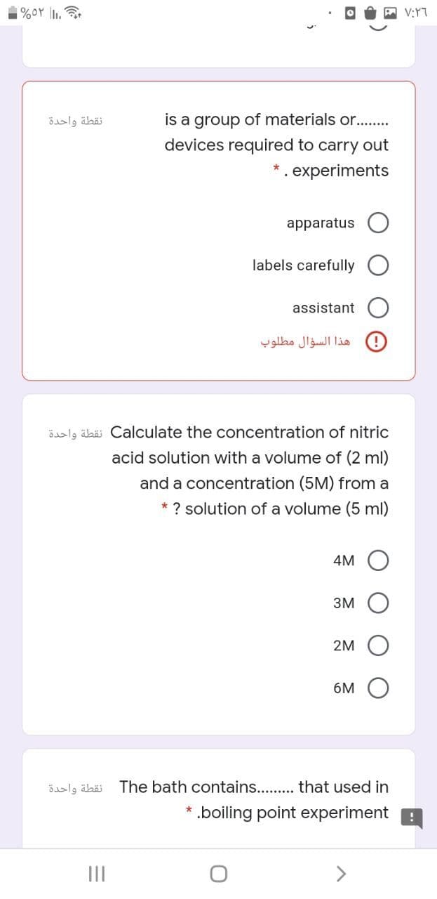 V:YT
نقطة واحدة
is a group of materials or..
devices required to carry out
. experiments
apparatus
labels carefully
assistant
هذا السؤال مطلوب
öaalg äbäi Calculate the concentration of nitric
acid solution with a volume of (2 ml)
and a concentration (5M) from a
* ? solution of a volume (5 ml)
4M
3M
2M
6M
نقطة واحدة
The bath contains. . that used in
.boiling point experiment :
II
