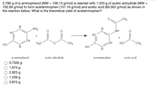 2.796 g of p-aminophenol (MW = 109.13 g/mol) is reacted with 1.333 g of acetic anhydride (MVW =
102.09 g/mol) to form acetaminophen (151.16 g/mol) and acetic acid (60.052 g/mol) as shown in
the reaction below. What is the theoretical yield of acetaminophen?
CH
„NH2
NH
CH
CHa
CH
но
CH3
но
но
p-aminophenol
acetic anhydride
acetaminophen
acetic acid
0.7335 g
1.974 g
2.923 g
1.539 g
3.873 g
