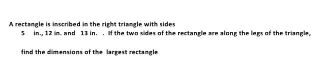 A rectangle is inscribed in the right triangle with sides
5 in., 12 in. and 13 in. . If the two sides of the rectangle are along the legs of the triangle,
find the dimensions of the largest rectangle
