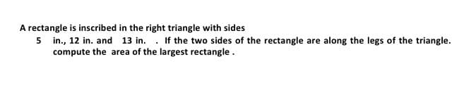 A rectangle is inscribed in the right triangle with sides
5 in., 12 in. and 13 in. . If the two sides of the rectangle are along the legs of the triangle.
compute the area of the largest rectangle.
