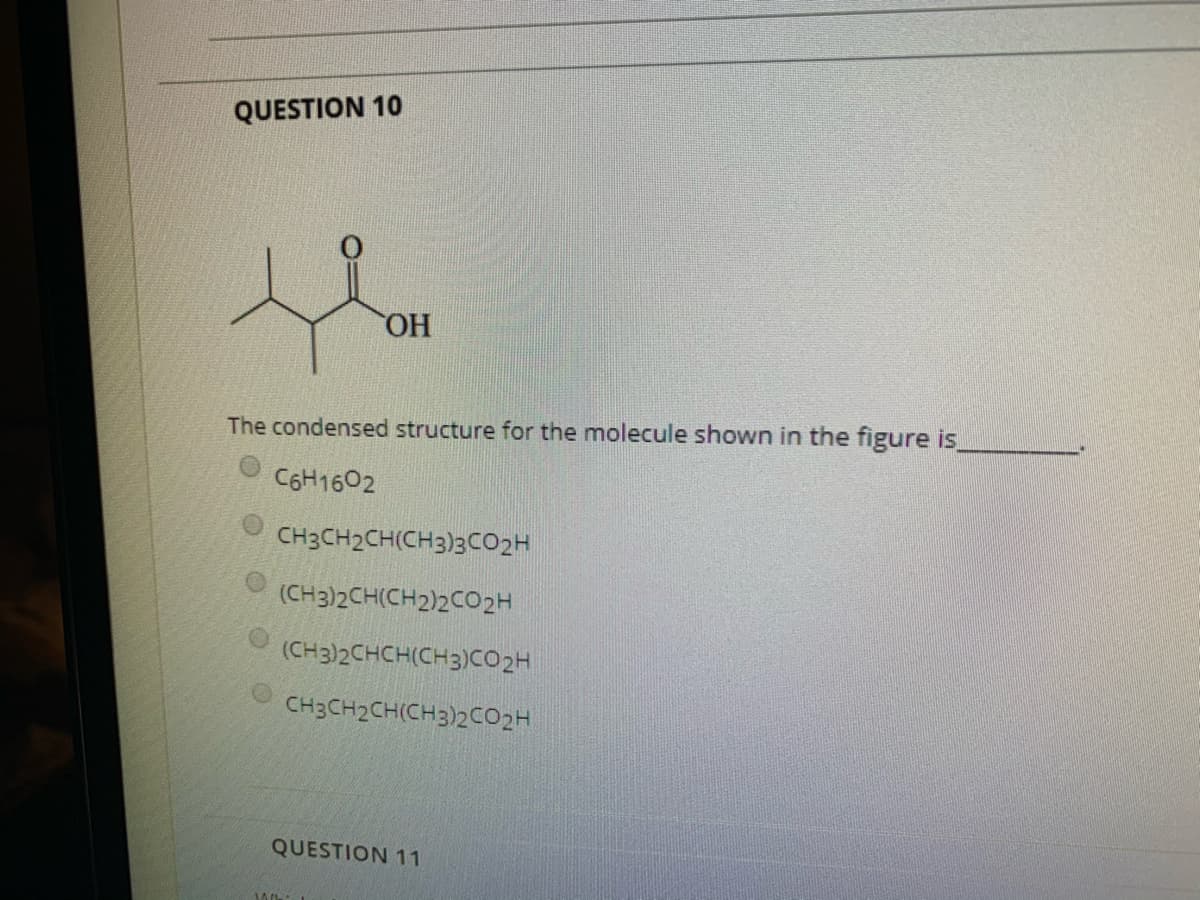QUESTION 10
ОН
The condensed structure for the molecule shown in the figure is
C6H1602
CH3CH2CH(CH3)3CO2H
(CH3)2CH(CH2)2CO2H
(CH3)2CHCH(CH3)CO2H
CH3CH2CH(CH3)2CO2H
QUESTION 11
