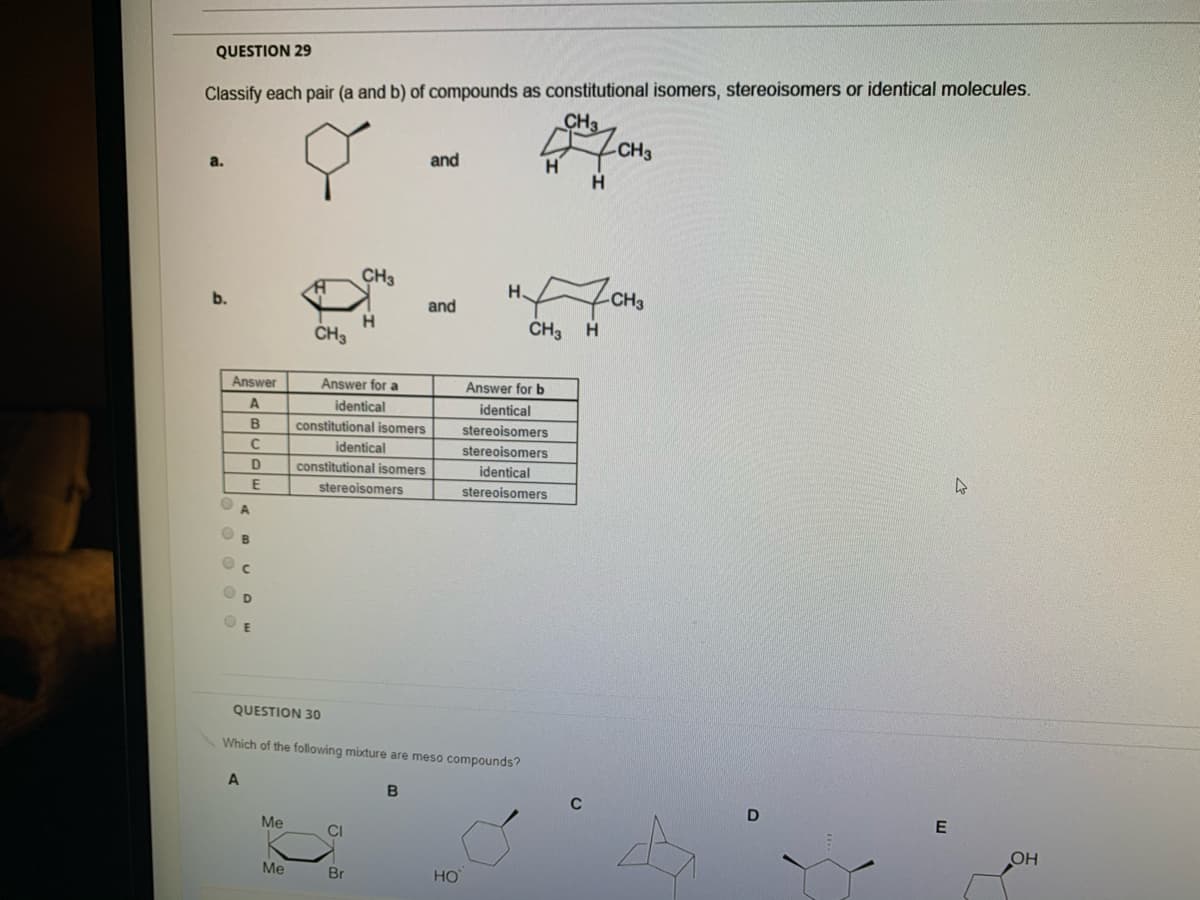 QUESTION 29
Classify each pair (a and b) of compounds as constitutional isomers, stereoisomers or identical molecules.
CH3
CH3
a.
and
H.
CH3
H
b.
and
CH3
CH3
H
Answer
Answer for a
Answer for b
identical
identical
B
constitutional isomers
stereoisomers
stereoisomers
identical
D
constitutional isomers
identical
E
stereoisomers
stereoisomers
O B
QUESTION 30
Which of the following mixture are meso compounds?
A
B
C
D
Me
CI
OH
Me
Br
HO
