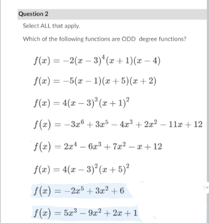 Question 2
Select ALL that apply.
Which of the following functions are ODD degree functions?
f(x) = -2(x – 3)ª(x + 1)(x – 4)
f(æ) = -5(x – 1)(x+ 5)(x +2)
f(æ) = 4(x – 3)* (x +1)²
f(x) = -3a® + 3x³ – 4x³ + 2a? – 11æ + 12
f(x) = 2xª – 6æ³ + 7æ² – æ + 12
f(x) = 4(x – 3)² (x + 5)²
f(x):
f(x) = –
-2æ5 + 3x² + 6
f(x) = 5æ³ – 9æ² + 2æ + 1
