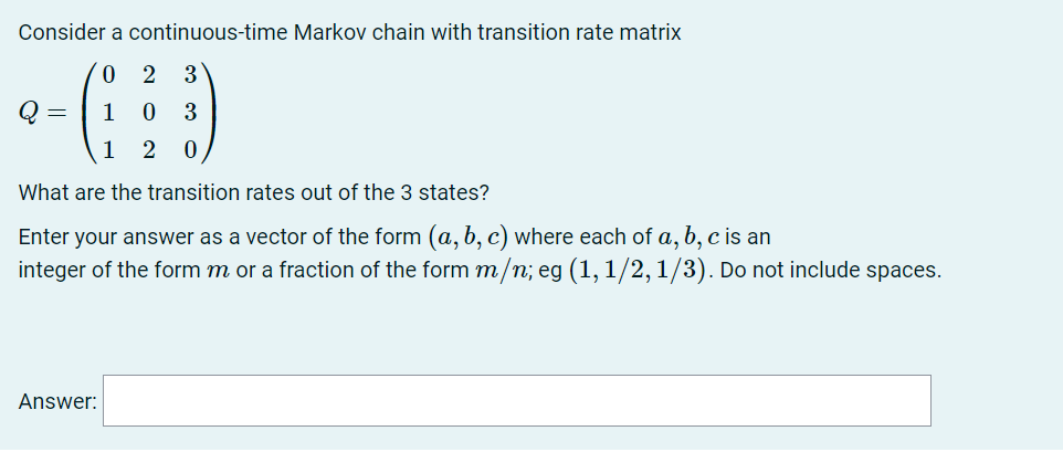 Consider a continuous-time Markov chain with transition rate matrix
0.
2 3
Q =
1
3
1
2
What are the transition rates out of the 3 states?
Enter your answer as a vector of the form (a, b, c) where each of a, b, c is an
integer of the form m or a fraction of the form m/n; eg (1, 1/2, 1/3). Do not include spaces.
Answer:
