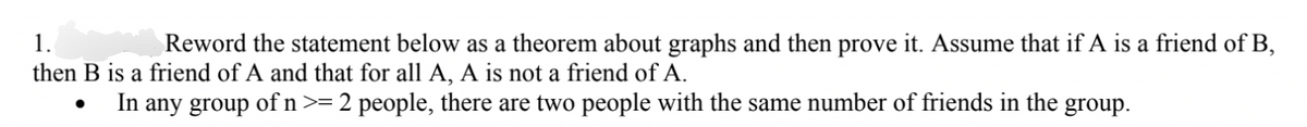 1.
Reword the statement below as a theorem about graphs and then prove it. Assume that if A is a friend of B,
then B is a friend of A and that for all A, A is not a friend of A.
In any group of n >=
2 people, there are two people with the same number of friends in the group.
