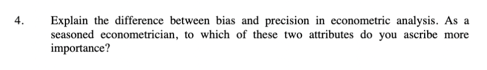 4.
Explain the difference between bias and precision in econometric analysis. As a
seasoned econometrician, to which of these two attributes do you ascribe more
importance?
