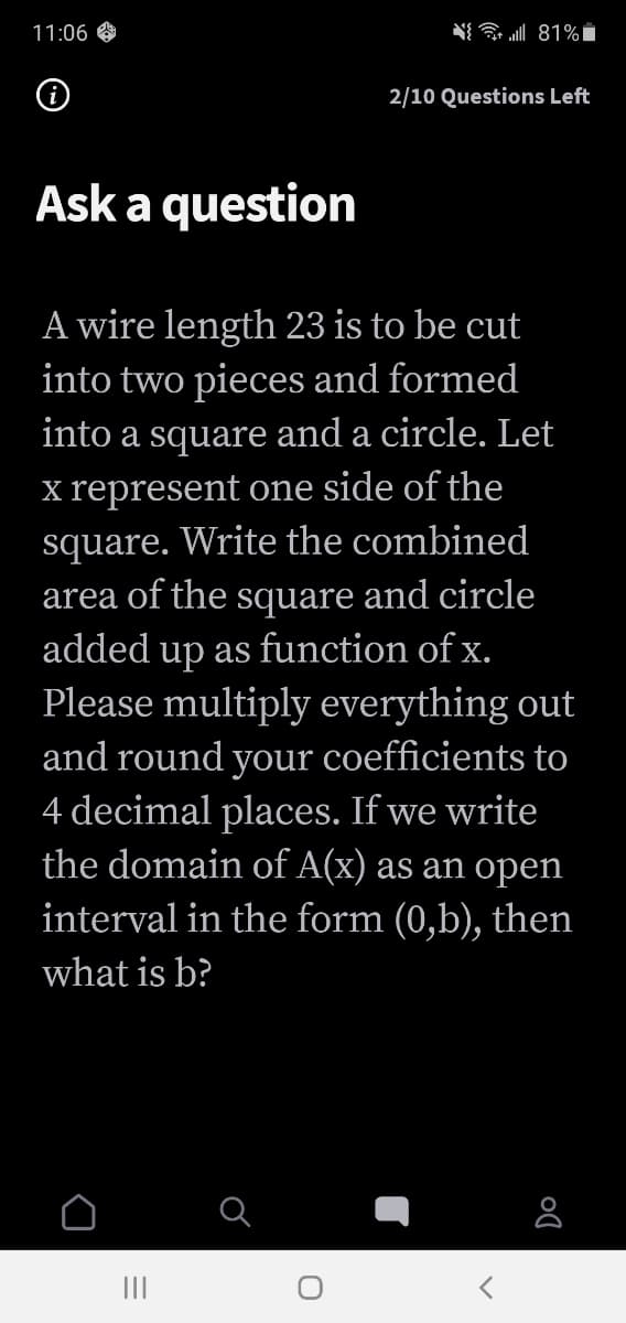 11:06
(i)
2/10 Questions Left
Ask a question
A wire length 23 is to be cut
into two pieces and formed
into a square and a circle. Let
x represent one side of the
square. Write the combined
area of the square and circle
added up as function of x.
Please multiply everything out
and round your coefficients to
4 decimal places. If we write
the domain of A(x) as an open
interval in the form (0,b), then
what is b?
