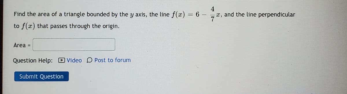 Find the area of a triangle bounded by the y axis, the line f(x) = 6
4
x, and the line perpendicular
|
to f(x) that passes through the origin.
Area =
Question Help: D Video D Post to forum
Submit Question
