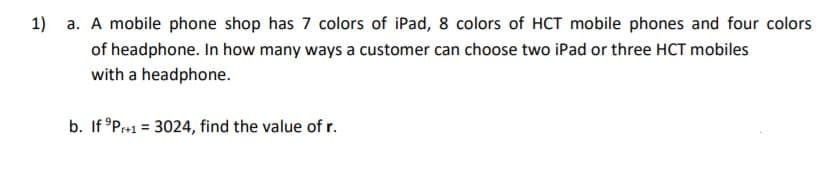 1) a. A mobile phone shop has 7 colors of iPad, 8 colors of HCT mobile phones and four colors
of headphone. In how many ways a customer can choose two iPad or three HCT mobiles
with a headphone.
b. If °Pr+1 = 3024, find the value of r.
