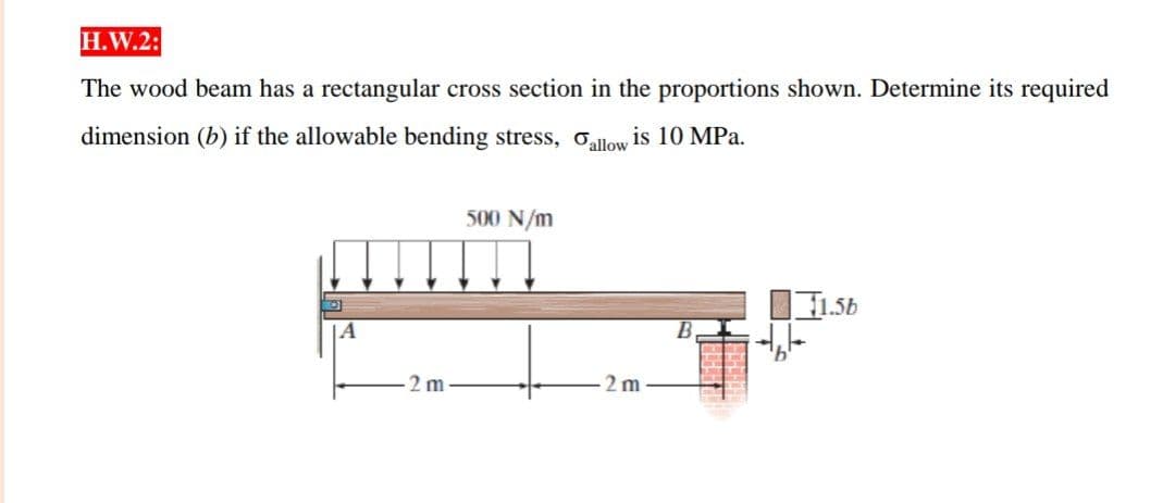 H.W.2:
The wood beam has a rectangular cross section in the proportions shown. Determine its required
dimension (b) if the allowable bending stress, oallow is 10 MPa.
500 N/m
1.5b
2 m
2 m
