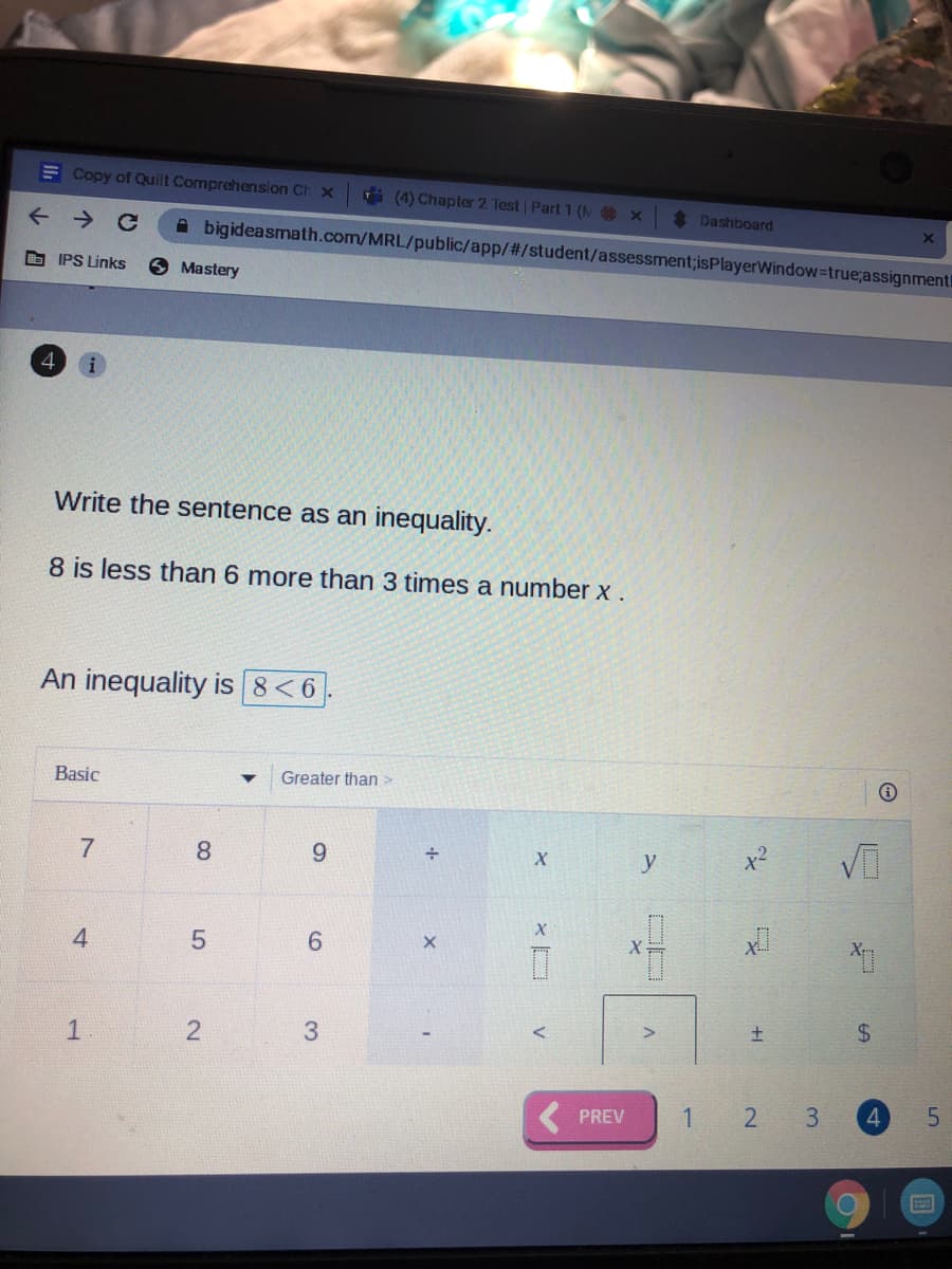 E Copy of Quilt Comprehension Ch x
7i(4) Chapter 2 Test | Part 1 (NO x
*Dashboard
A bigideasmath.com/MRL/public/app/#/student/assessment;isPlayerWindow=true;assignment
O IPS Links
O Mastery
Write the sentence as an inequality.
8 is less than 6 more than 3 times a number x .
An inequality is 8<6
Basic
Greater than >
8
6.
y
6.
24
1
3.
( PREV
1
3.
4.
+1
2.
4.
个
