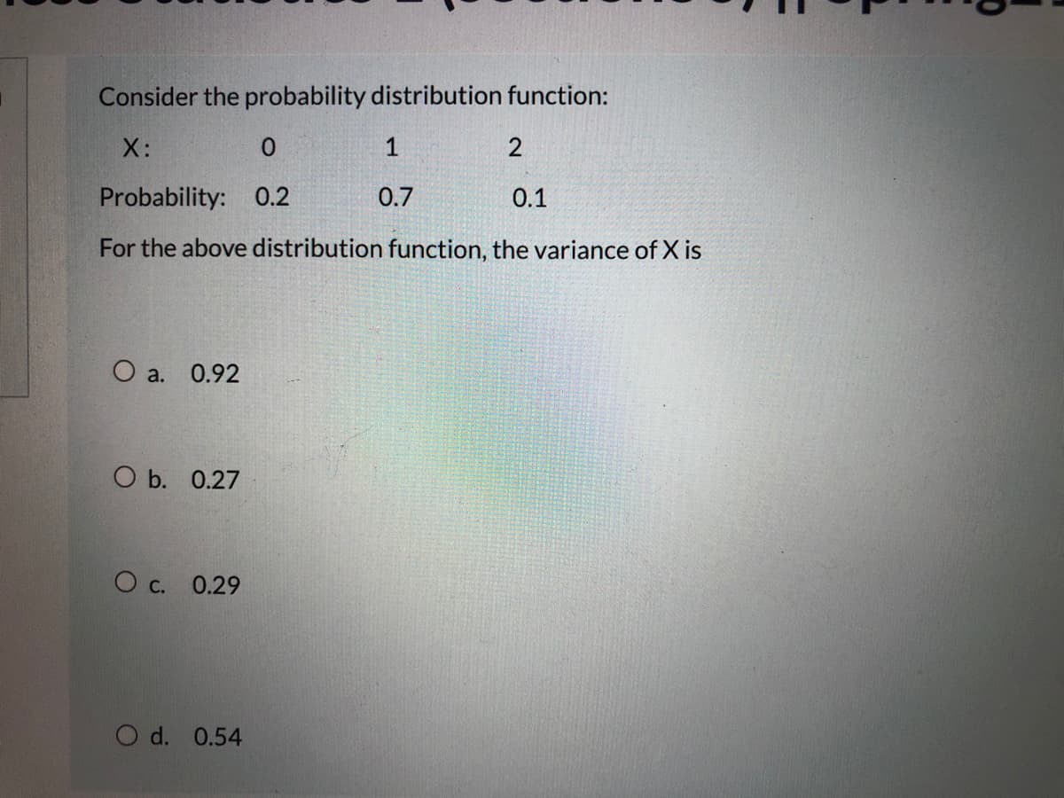 Consider the probability distribution function:
X:
1
2
Probability: 0.2
0.7
0.1
For the above distribution function, the variance of X is
O a. 0.92
O b. 0.27
O c. 0.29
O d. 0.54
