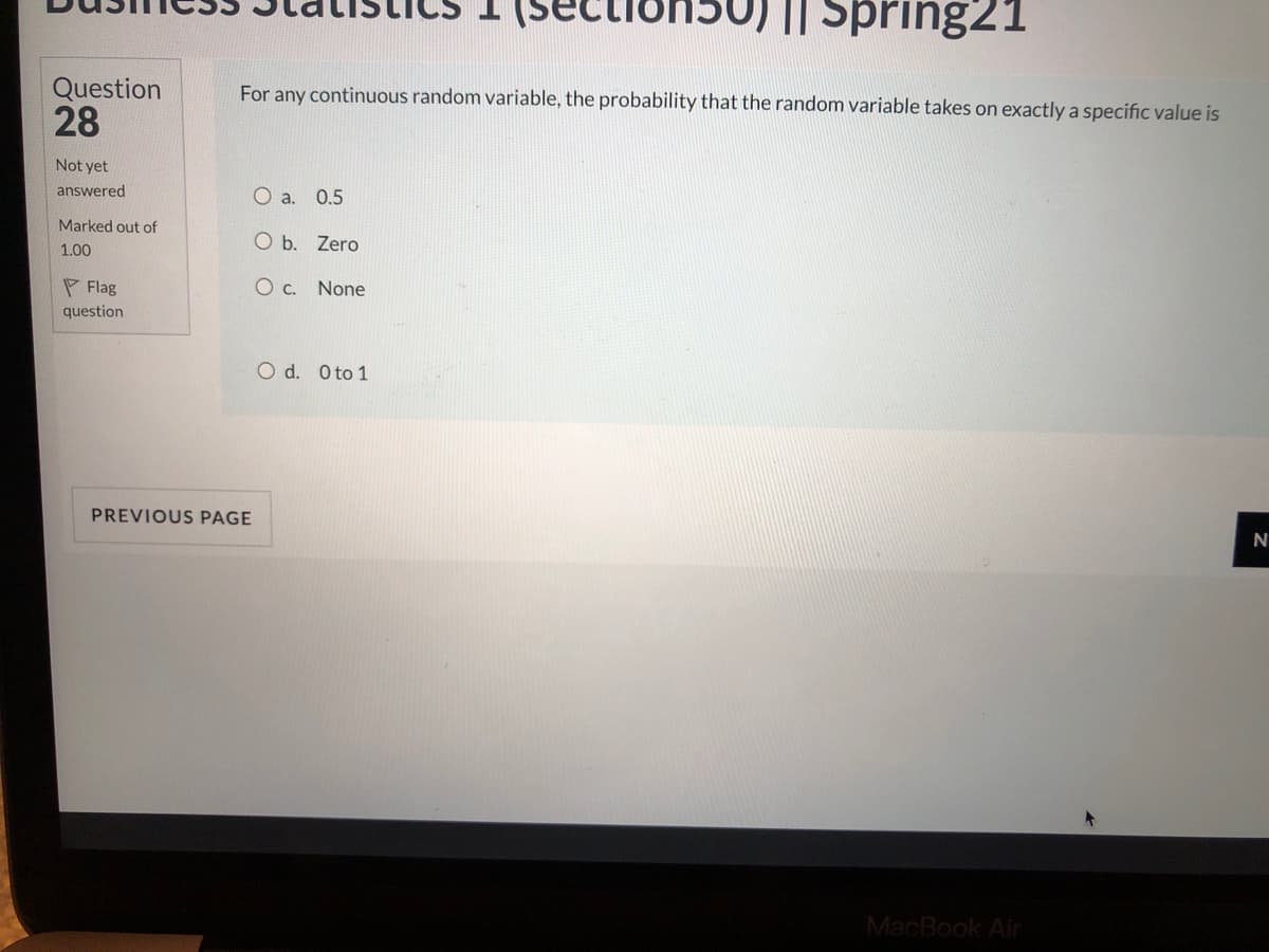 secti
I| Spring21
Question
28
For any continuous random variable, the probability that the random variable takes on exactly a specific value is
Not yet
answered
O a. 0.5
Marked out of
O b. Zero
1.00
P Flag
O c. None
question
O d. Oto 1
PREVIOUS PAGE
MacBook Air
