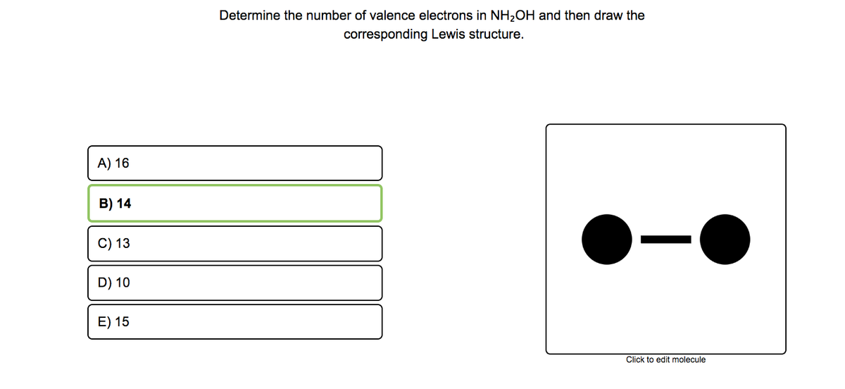 Determine the number of valence electrons in NH2OH and then draw the
corresponding Lewis structure.
A) 16
B) 14
C) 13
D) 10
E) 15
Click to edit molecule
