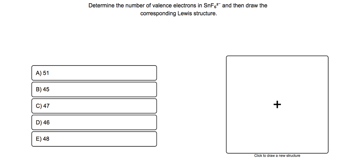 Determine the number of valence electrons in SnF,2" and then draw the
corresponding Lewis structure.
A) 51
B) 45
C) 47
D) 46
E) 48
Click to draw a new structure
+
