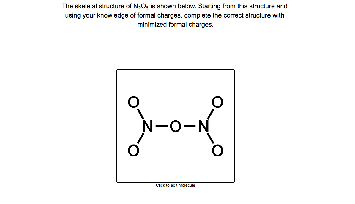 The skeletal structure of N2O; is shown below. Starting from this structure and
using your knowledge of formal charges, complete the correct structure with
minimized formal charges.
N-O-N
Click to edit molecule

