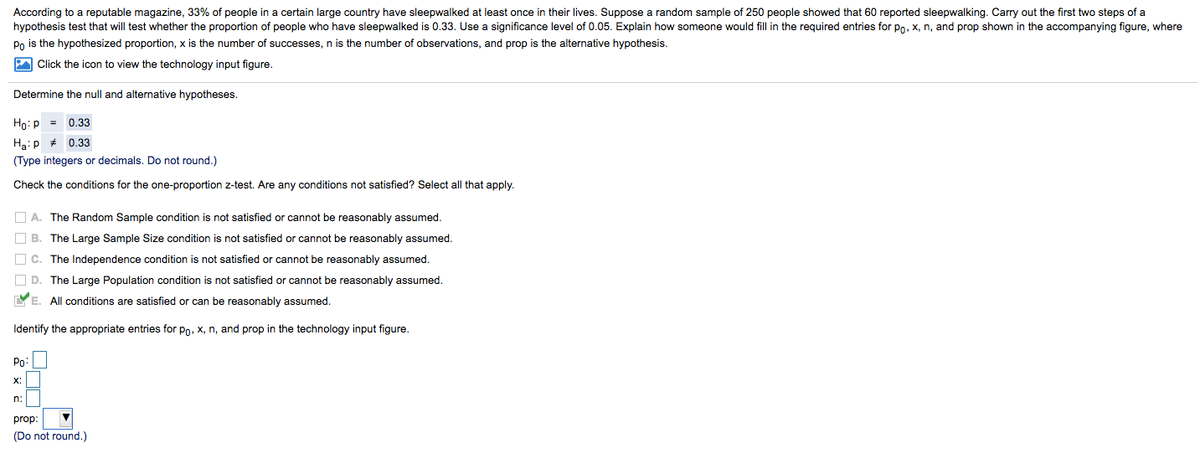 According to a reputable magazine, 33% of people in a certain large country have sleepwalked at least once in their lives. Suppose a random sample of 250 people showed that 60 reported sleepwalking. Carry out the first two steps of a
hypothesis test that will test whether the proportion of people who have sleepwalked is 0.33. Use a significance level of 0.05. Explain how someone would fill in the required entries for po, x, n, and prop shown in the accompanying figure, where
Po is the hypothesized proportion, x is the number of successes, n is the number of observations, and prop is the alternative hypothesis.
A Click the icon to view the technology input figure.
Determine the null and alternative hypotheses.
Ho:p = 0.33
Ha:p * 0.33
(Type integers or decimals. Do not round.)
Check the conditions for the one-proportion z-test. Are any conditions not satisfied? Select all that apply.
O A. The Random Sample condition is not satisfied or cannot be reasonably assumed.
O B. The Large Sample Size condition is not satisfied or cannot be reasonably assumed.
O c. The Independence condition is not satisfied or cannot be reasonably assumed.
O D. The Large Population condition is not satisfied or cannot be reasonably assumed.
YE. All conditions are satisfied or can be reasonably assumed.
Identify the appropriate entries for po, x, n, and prop in the technology input figure.
Po
X:
n:
prop:
(Do not round.)
