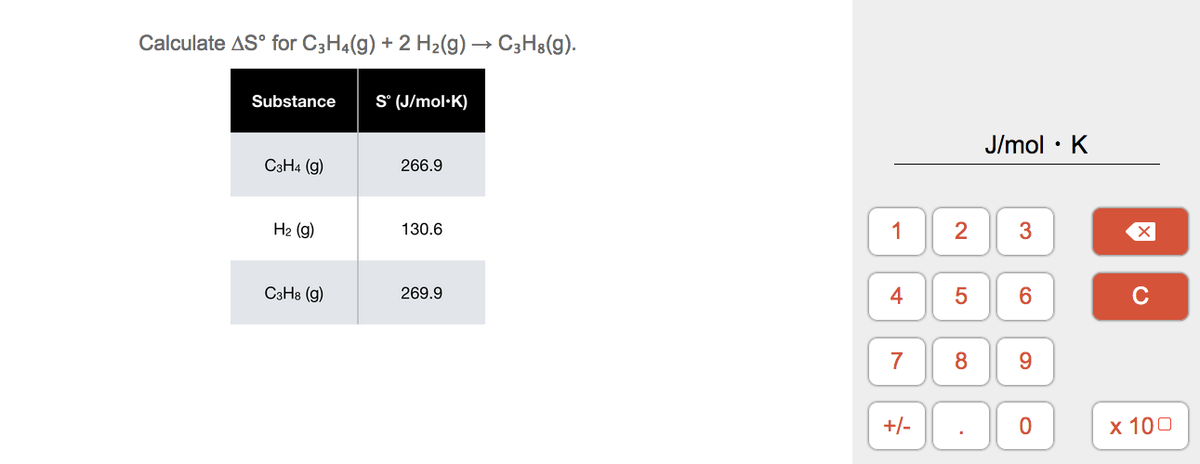 Calculate AS° for C3H4(g) + 2 H2(g) → C3H8(g).
Substance
S° (J/mol·K)
J/mol · K
C3H4 (g)
266.9
H2 (g)
130.6
1
2
3
C3H8 (g)
269.9
4
6.
C
7
8
+/-
х 100
