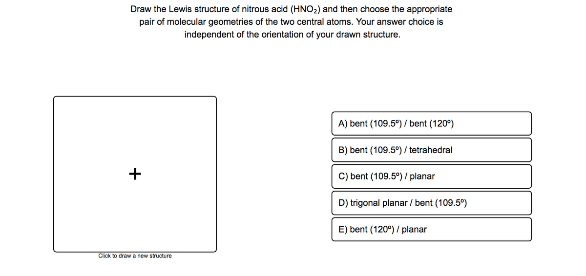 Draw the Lewis structure of nitrous acid (HNO2) and then choose the appropriate
pair of molecular geometries of the two central atoms. Your answer choice is
independent of the orientation of your drawn structure.
A) bent (109.5°) / bent (120°)
B) bent (109.5°) / tetrahedral
+
C) bent (109.5°)/ planar
D) trigonal planar / bent (109.5°)
E) bent (120°) / planar
Click to draw a new structure
