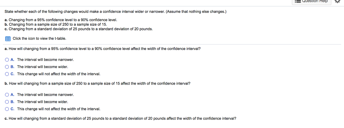 Question Heip
State whether each of the following changes would make a confidence interval wider or narrower. (Assume that nothing else changes.)
a. Changing from a 95% confidence level to a 90% confidence level.
b. Changing from a sample size of 250 to a sample size of 15.
c. Changing from a standard deviation of 25 pounds to a standard deviation of 20 pounds.
E Click the icon to view the t-table.
a. How will changing from a 95% confidence level to a 90% confidence level affect the width of the confidence interval?
O A. The interval will become narrower.
O B. The interval will become wider.
O C. This change will not affect the width of the interval.
b. How will changing from a sample size of 250 to a sample size of 15 affect the width of the confidence interval?
O A. The interval will become narrower.
O B. The interval will become wider.
O C. This change will not affect the width of the interval.
c. How will changing from a standard deviation of 25 pounds to a standard deviation of 20 pounds affect the width of the confidence interval?
