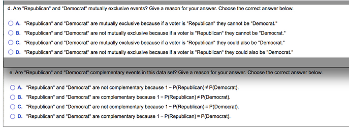 d. Are "Republican" and "Democrat" mutually exclusive events? Give a reason for your answer. Choose the correct answer below.
A. "Republican" and "Democrat" are mutually exclusive because if a voter is "Republican" they cannot be "Democrat."
B. "Republican" and "Democrat" are not mutually exclusive because if a voter is "Republican" they cannot be "Democrat."
c. "Republican" and "Democrat" are mutually exclusive because if a voter is "Republican" they could also be "Democrat."
D. "Republican" and "Democrat" are not mutually exclusive because if a voter is "Republican" they could also be "Democrat."
e. Are "Republican" and "Democrat" complementary events in this data set? Give a reason for your answer. Choose the correct answer below.
A. "Republican" and "Democrat" are not complementary because 1- P(Republican) # P(Democrat).
B. "Republican" and "Democrat" are complementary because 1- P(Republican) # P(Democrat).
c. "Republican" and "Democrat" are not complementary because 1- P(Republican) = P(Democrat).
D. "Republican" and "Democrat" are complementary because 1- P(Republican) = P(Democrat).
O o o O
