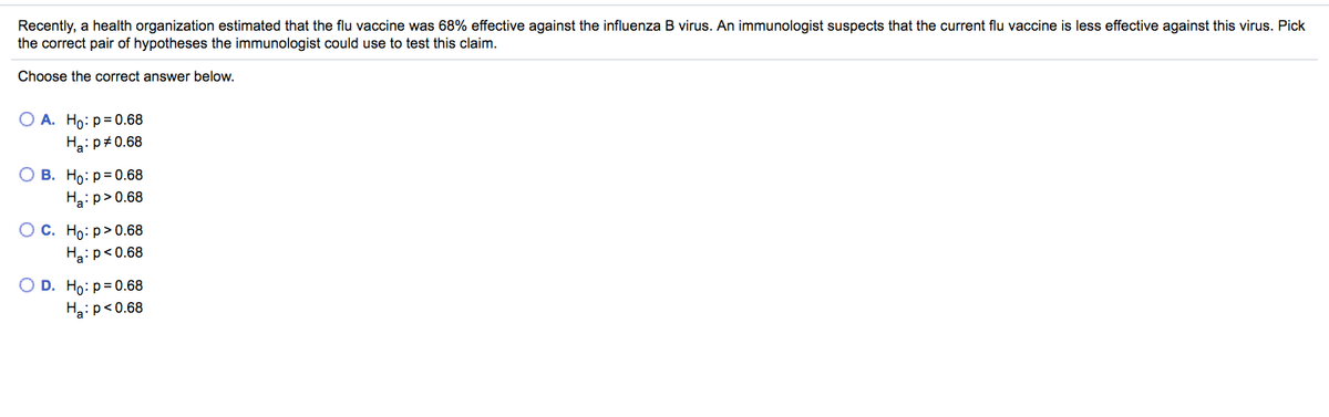 Recently, a health organization estimated that the flu vaccine was 68% effective against the influenza B virus. An immunologist suspects that the current flu vaccine is less effective against this virus. Pick
the correct pair of hypotheses the immunologist could use to test this claim.
Choose the correct answer below.
ОА. Но: р30.68
Ha:p#0.68
О В. Но: р3D0.68
Ha:p>0.68
О с. Но: р> 0.68
Ha:p<0.68
O D. Ho: p= 0.68
Ha:p<0.68
